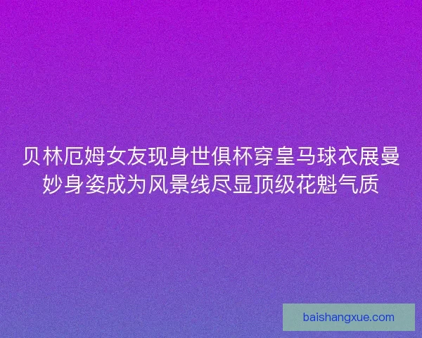 贝林厄姆女友现身世俱杯穿皇马球衣展曼妙身姿成为风景线尽显顶级花魁气质
