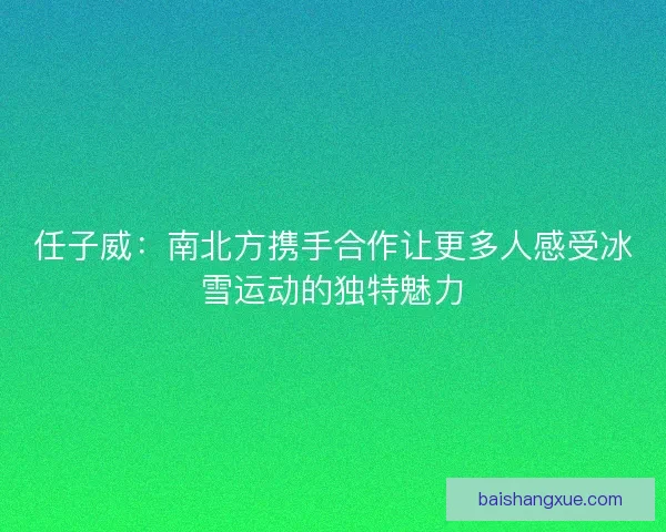 任子威：南北方携手合作让更多人感受冰雪运动的独特魅力