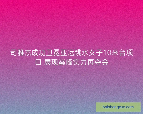 司雅杰成功卫冕亚运跳水女子10米台项目 展现巅峰实力再夺金