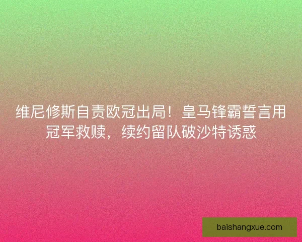 维尼修斯自责欧冠出局！皇马锋霸誓言用冠军救赎，续约留队破沙特诱惑