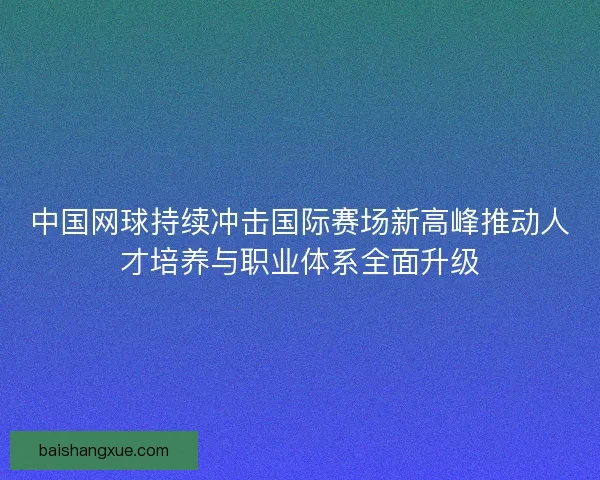 中国网球持续冲击国际赛场新高峰推动人才培养与职业体系全面升级
